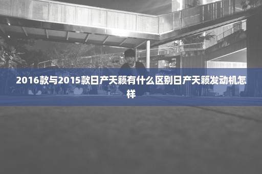 2016款与2015款日产天籁有什么区别日产天籁发动机怎样