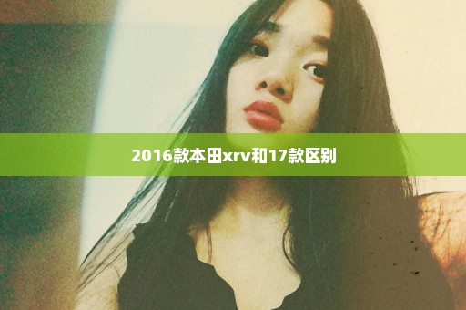 2016款本田xrv和17款区别