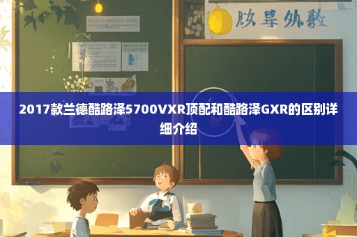 2017款兰德酷路泽5700VXR顶配和酷路泽GXR的区别详细介绍