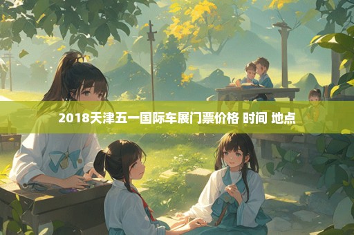 2018天津五一国际车展门票价格+时间+地点