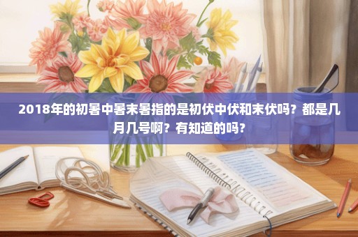 2018年的初暑中暑末暑指的是初伏中伏和末伏吗？都是几月几号啊？有知道的吗？