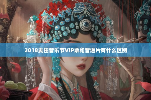 2018麦田音乐节VIP票和普通片有什么区别