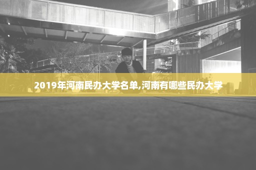 2019年河南民办大学名单,河南有哪些民办大学