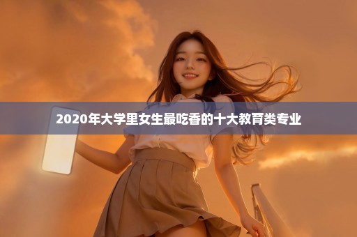 2020年大学里女生最吃香的十大教育类专业