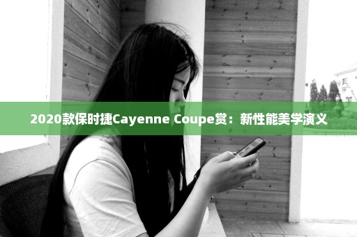 2020款保时捷Cayenne Coupe赏：新性能美学演义