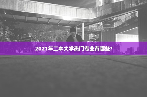 2021年二本大学热门专业有哪些?