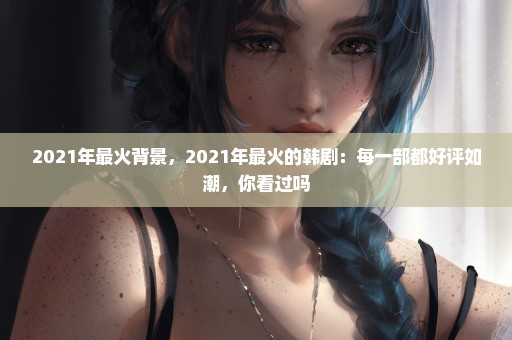 2021年最火背景，2021年最火的韩剧：每一部都好评如潮，你看过吗