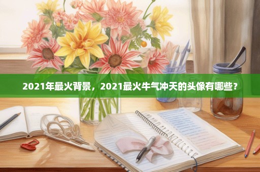 2021年最火背景，2021最火牛气冲天的头像有哪些？