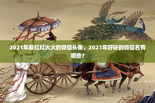 2021年最红红火火的微信头像，2021年好听的微信名有哪些？