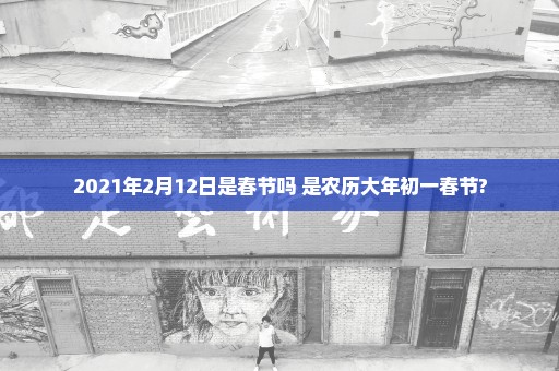 2021年2月12日是春节吗 是农历大年初一春节?