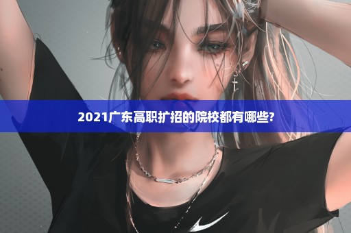 2021广东高职扩招的院校都有哪些?