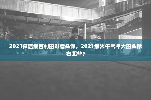 2021微信最吉利的好看头像，2021最火牛气冲天的头像有哪些？