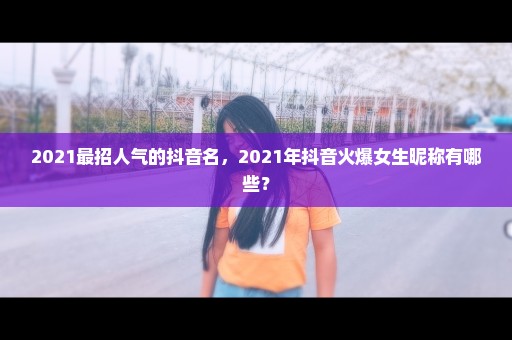 2021最招人气的抖音名，2021年抖音火爆女生昵称有哪些？