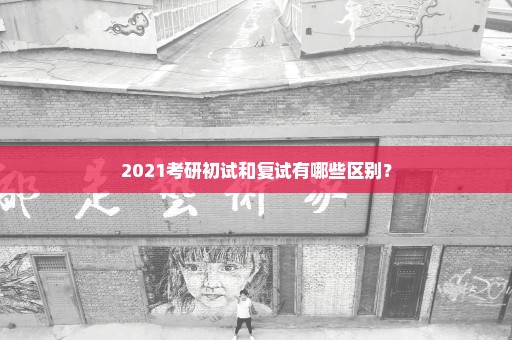 2021考研初试和复试有哪些区别？