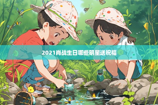 2021肖战生日哪些明星送祝福