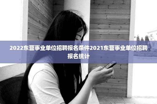 2022东营事业单位招聘报名条件2021东营事业单位招聘报名统计