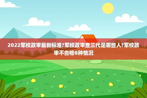 2022军校政审最新标准?军校政审查三代是哪些人?军校政审不合格8种情况