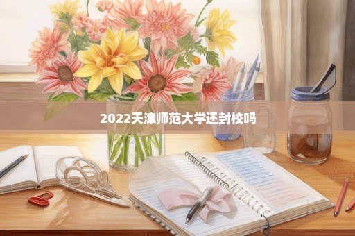 2022天津师范大学还封校吗