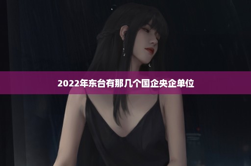 2022年东台有那几个国企央企单位