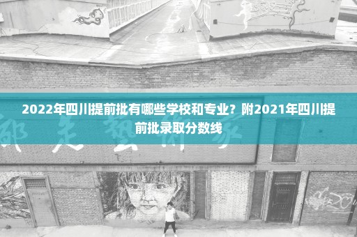 2022年四川提前批有哪些学校和专业？附2021年四川提前批录取分数线