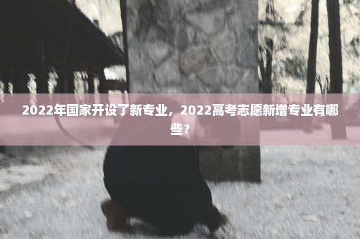 2022年国家开设了新专业，2022高考志愿新增专业有哪些？