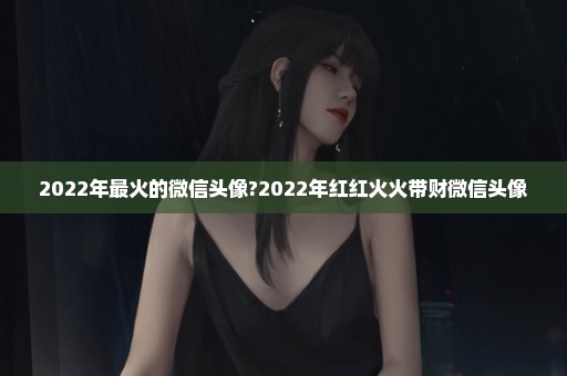 2022年最火的微信头像?2022年红红火火带财微信头像