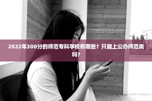 2022年300分的师范专科学校有哪些？只能上公办师范类吗？