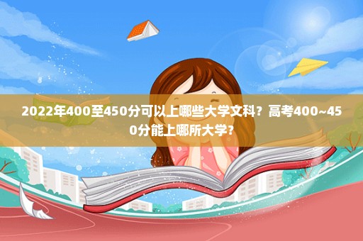 2022年400至450分可以上哪些大学文科？高考400~450分能上哪所大学？