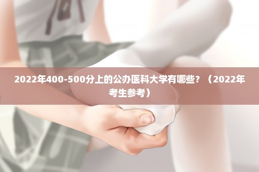 2022年400-500分上的公办医科大学有哪些？（2022年考生参考）