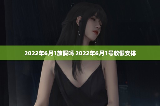 2022年6月1放假吗 2022年6月1号放假安排