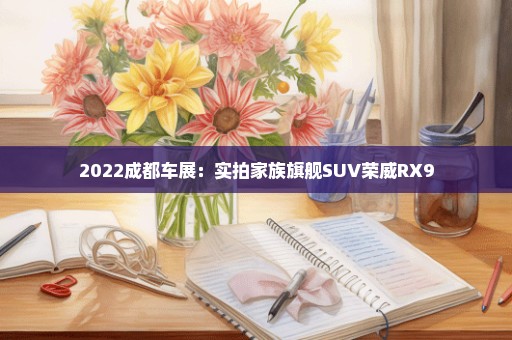 2022成都车展：实拍家族旗舰SUV荣威RX9