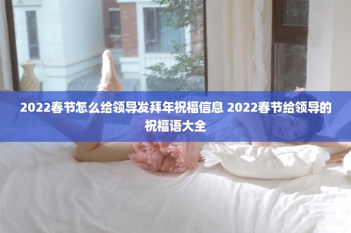 2022春节怎么给领导发拜年祝福信息 2022春节给领导的祝福语大全