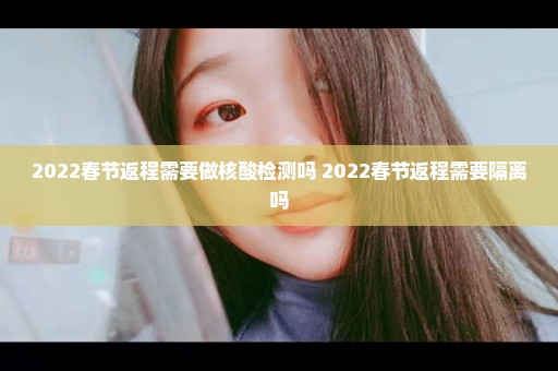 2022春节返程需要做核酸检测吗 2022春节返程需要隔离吗