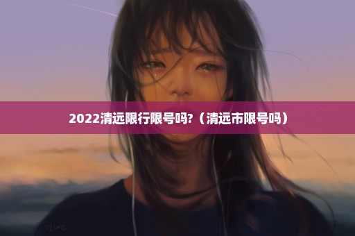 2022清远限行限号吗?（清远市限号吗）