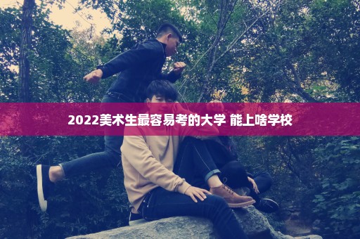 2022美术生最容易考的大学 能上啥学校