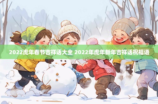 2022虎年春节吉祥话大全 2022年虎年新年吉祥话祝福语