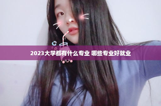 2023大学都有什么专业 哪些专业好就业