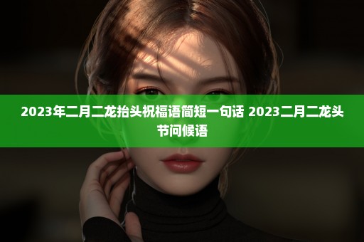 2023年二月二龙抬头祝福语简短一句话 2023二月二龙头节问候语