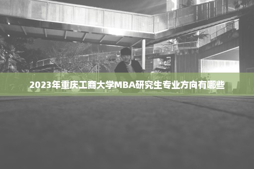 2023年重庆工商大学MBA研究生专业方向有哪些