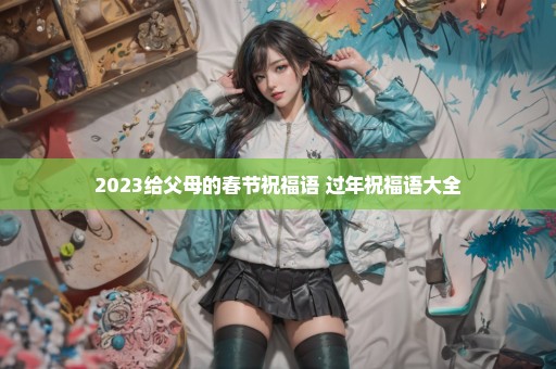 2023给父母的春节祝福语 过年祝福语大全