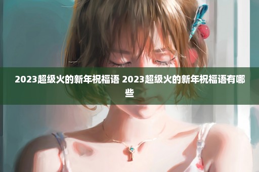 2023超级火的新年祝福语 2023超级火的新年祝福语有哪些