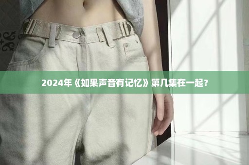 2024年《如果声音有记忆》第几集在一起？