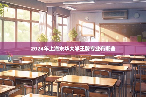 2024年上海东华大学王牌专业有哪些