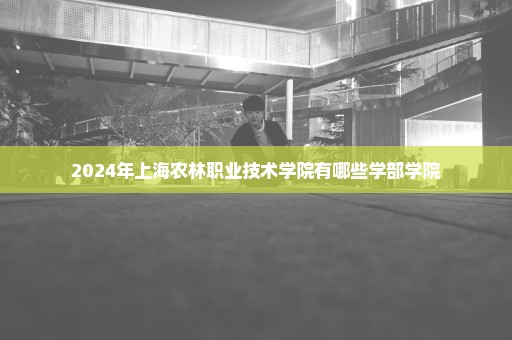 2024年上海农林职业技术学院有哪些学部学院