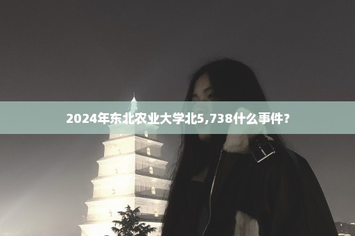 2024年东北农业大学北5,738什么事件？