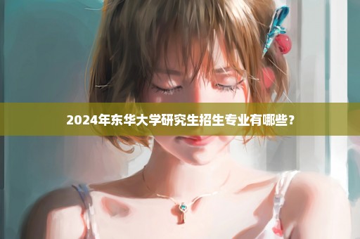 2024年东华大学研究生招生专业有哪些？