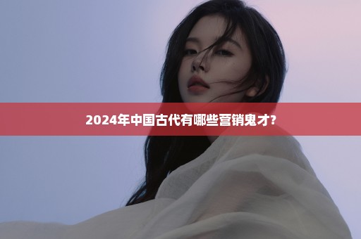 2024年中国古代有哪些营销鬼才？