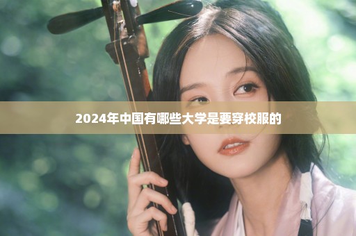 2024年中国有哪些大学是要穿校服的