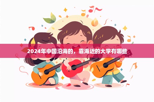 2024年中国沿海的，靠海近的大学有哪些