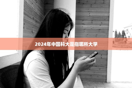 2024年中国科大是指哪所大学